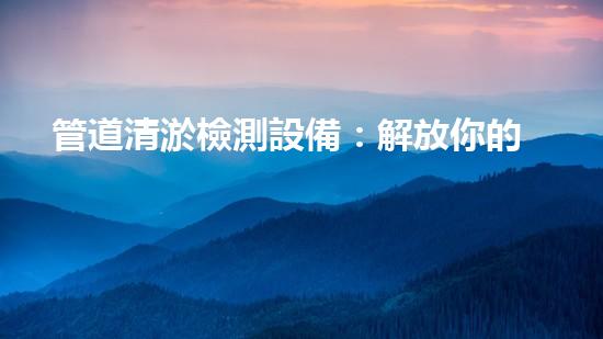 管道清淤檢測設備：解放你的下水道！